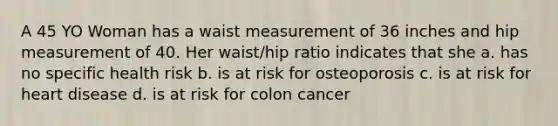 A 45 YO Woman has a waist measurement of 36 inches and hip measurement of 40. Her waist/hip ratio indicates that she a. has no specific health risk b. is at risk for osteoporosis c. is at risk for heart disease d. is at risk for colon cancer