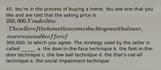 45. You're in the process of buying a home. You see one that you like and are told that the asking price is 350,000. You decline. The seller of the home then comes back to you with a lower, more reasonable offer of300,000, to which you agree. The strategy used by the seller is called ______. a. the door-in-the-face technique b. the foot-in-the-door technique c. the low ball technique d. the that's-not-all technique e. the social impairment technique