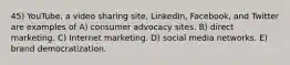 45) YouTube, a video sharing site, LinkedIn, Facebook, and Twitter are examples of A) consumer advocacy sites. B) direct marketing. C) Internet marketing. D) social media networks. E) brand democratization.