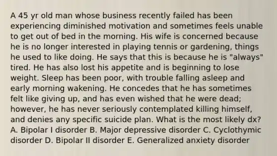 A 45 yr old man whose business recently failed has been experiencing diminished motivation and sometimes feels unable to get out of bed in the morning. His wife is concerned because he is no longer interested in playing tennis or gardening, things he used to like doing. He says that this is because he is "always" tired. He has also lost his appetite and is beginning to lose weight. Sleep has been poor, with trouble falling asleep and early morning wakening. He concedes that he has sometimes felt like giving up, and has even wished that he were dead; however, he has never seriously contemplated killing himself, and denies any specific suicide plan. What is the most likely dx? A. Bipolar I disorder B. Major depressive disorder C. Cyclothymic disorder D. Bipolar II disorder E. Generalized anxiety disorder