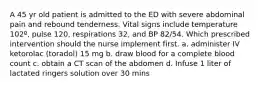 A 45 yr old patient is admitted to the ED with severe abdominal pain and rebound tenderness. Vital signs include temperature 102º, pulse 120, respirations 32, and BP 82/54. Which prescribed intervention should the nurse implement first. a. administer IV ketorolac (toradol) 15 mg b. draw blood for a complete blood count c. obtain a CT scan of the abdomen d. Infuse 1 liter of lactated ringers solution over 30 mins