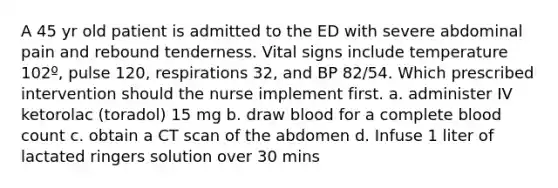 A 45 yr old patient is admitted to the ED with severe abdominal pain and rebound tenderness. Vital signs include temperature 102º, pulse 120, respirations 32, and BP 82/54. Which prescribed intervention should the nurse implement first. a. administer IV ketorolac (toradol) 15 mg b. draw blood for a complete blood count c. obtain a CT scan of the abdomen d. Infuse 1 liter of lactated ringers solution over 30 mins