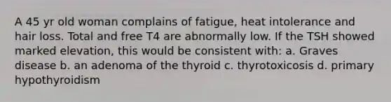 A 45 yr old woman complains of fatigue, heat intolerance and hair loss. Total and free T4 are abnormally low. If the TSH showed marked elevation, this would be consistent with: a. Graves disease b. an adenoma of the thyroid c. thyrotoxicosis d. primary hypothyroidism