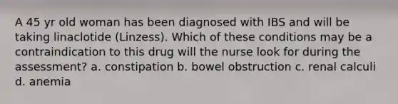 A 45 yr old woman has been diagnosed with IBS and will be taking linaclotide (Linzess). Which of these conditions may be a contraindication to this drug will the nurse look for during the assessment? a. constipation b. bowel obstruction c. renal calculi d. anemia