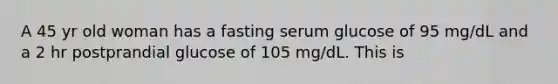 A 45 yr old woman has a fasting serum glucose of 95 mg/dL and a 2 hr postprandial glucose of 105 mg/dL. This is