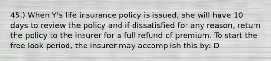 45.) When Y's life insurance policy is issued, she will have 10 days to review the policy and if dissatisfied for any reason, return the policy to the insurer for a full refund of premium. To start the free look period, the insurer may accomplish this by: D