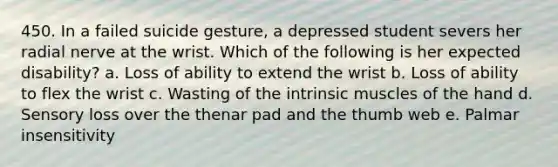 450. In a failed suicide gesture, a depressed student severs her radial nerve at the wrist. Which of the following is her expected disability? a. Loss of ability to extend the wrist b. Loss of ability to flex the wrist c. Wasting of the intrinsic muscles of the hand d. Sensory loss over the thenar pad and the thumb web e. Palmar insensitivity