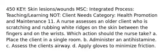 450 KEY: Skin lesions/wounds MSC: Integrated Process: Teaching/Learning NOT: Client Needs Category: Health Promotion and Maintenance 11. A nurse assesses an older client who is scratching and rubbing white ridges on the skin between the fingers and on the wrists. Which action should the nurse take? a. Place the client in a single room. b. Administer an antihistamine. c. Assess the clients airway. d. Apply gloves to minimize friction.