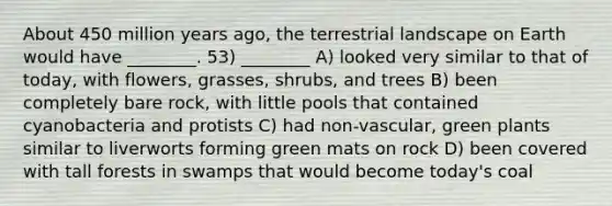 About 450 million years ago, the terrestrial landscape on Earth would have ________. 53) ________ A) looked very similar to that of today, with flowers, grasses, shrubs, and trees B) been completely bare rock, with little pools that contained cyanobacteria and protists C) had non-vascular, green plants similar to liverworts forming green mats on rock D) been covered with tall forests in swamps that would become today's coal