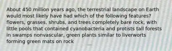 About 450 million years ago, the terrestrial landscape on Earth would most likely have had which of the following features? flowers, grasses, shrubs, and trees completely bare rock, with little pools that contained cyanobacteria and protists tall forests in swamps nonvascular, green plants similar to liverworts forming green mats on rock