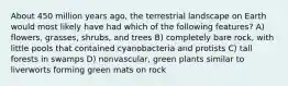 About 450 million years ago, the terrestrial landscape on Earth would most likely have had which of the following features? A) flowers, grasses, shrubs, and trees B) completely bare rock, with little pools that contained cyanobacteria and protists C) tall forests in swamps D) nonvascular, green plants similar to liverworts forming green mats on rock