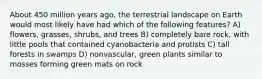 About 450 million years ago, the terrestrial landscape on Earth would most likely have had which of the following features? A) flowers, grasses, shrubs, and trees B) completely bare rock, with little pools that contained cyanobacteria and protists C) tall forests in swamps D) nonvascular, green plants similar to mosses forming green mats on rock