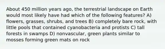 About 450 million years ago, the terrestrial landscape on Earth would most likely have had which of the following features? A) flowers, grasses, shrubs, and trees B) completely bare rock, with little pools that contained cyanobacteria and protists C) tall forests in swamps D) nonvascular, green plants similar to mosses forming green mats on rock