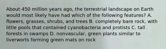 About 450 million years ago, the terrestrial landscape on Earth would most likely have had which of the following features? A. flowers, grasses, shrubs, and trees B. completely bare rock, with little pools that contained cyanobacteria and protists C. tall forests in swamps D. nonvascular, green plants similar to liverworts forming green mats on rock