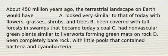 About 450 million years ago, the terrestrial landscape on Earth would have _________. A. looked very similar to that of today with flowers, grasses, shrubs, and trees B. been covered with tall forests in swamps that became today's coal C. had nonvascular green plants similar to liverworts forming green mats on rock D. Seen completely bare rock, with little pools that contained bacteria and cyanobacteria