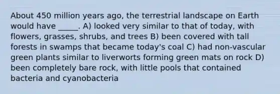 About 450 million years ago, the terrestrial landscape on Earth would have _____. A) looked very similar to that of today, with flowers, grasses, shrubs, and trees B) been covered with tall forests in swamps that became today's coal C) had non-vascular green plants similar to liverworts forming green mats on rock D) been completely bare rock, with little pools that contained bacteria and cyanobacteria