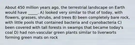 About 450 million years ago, the terrestrial landscape on Earth would have _____. A) looked very similar to that of today, with flowers, grasses, shrubs, and trees B) been completely bare rock, with little pools that contained bacteria and cyanobacteria C) been covered with tall forests in swamps that became today's coal D) had non-vascular green plants similar to liverworts forming green mats on rock