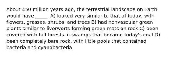 About 450 million years ago, the terrestrial landscape on Earth would have _____. A) looked very similar to that of today, with flowers, grasses, shrubs, and trees B) had nonvascular green plants similar to liverworts forming green mats on rock C) been covered with tall forests in swamps that became today's coal D) been completely bare rock, with little pools that contained bacteria and cyanobacteria