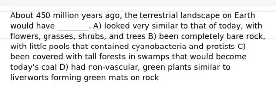 About 450 million years ago, the terrestrial landscape on Earth would have ________. A) looked very similar to that of today, with flowers, grasses, shrubs, and trees B) been completely bare rock, with little pools that contained cyanobacteria and protists C) been covered with tall forests in swamps that would become today's coal D) had non-vascular, green plants similar to liverworts forming green mats on rock