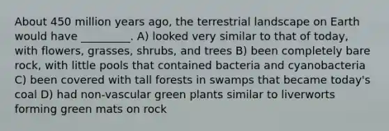 About 450 million years ago, the terrestrial landscape on Earth would have _________. A) looked very similar to that of today, with flowers, grasses, shrubs, and trees B) been completely bare rock, with little pools that contained bacteria and cyanobacteria C) been covered with tall forests in swamps that became today's coal D) had non-vascular green plants similar to liverworts forming green mats on rock