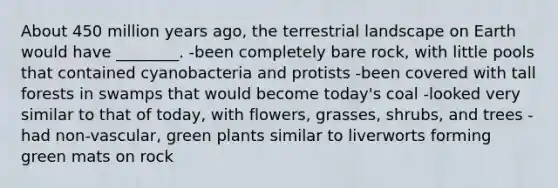 About 450 million years ago, the terrestrial landscape on Earth would have ________. -been completely bare rock, with little pools that contained cyanobacteria and protists -been covered with tall forests in swamps that would become today's coal -looked very similar to that of today, with flowers, grasses, shrubs, and trees -had non-vascular, green plants similar to liverworts forming green mats on rock