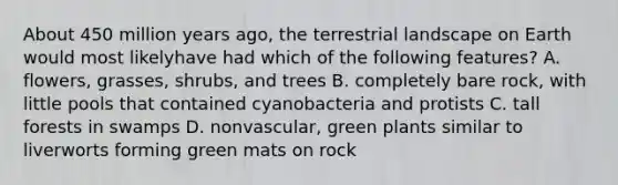 About 450 million years ago, the terrestrial landscape on Earth would most likelyhave had which of the following features? A. flowers, grasses, shrubs, and trees B. completely bare rock, with little pools that contained cyanobacteria and protists C. tall forests in swamps D. nonvascular, green plants similar to liverworts forming green mats on rock