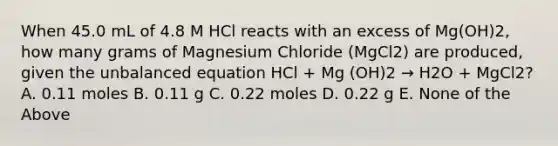 When 45.0 mL of 4.8 M HCl reacts with an excess of Mg(OH)2, how many grams of Magnesium Chloride (MgCl2) are produced, given the unbalanced equation HCl + Mg (OH)2 → H2O + MgCl2? A. 0.11 moles B. 0.11 g C. 0.22 moles D. 0.22 g E. None of the Above