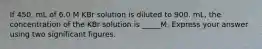 If 450. mL of 6.0 M KBr solution is diluted to 900. mL, the concentration of the KBr solution is _____M. Express your answer using two significant figures.