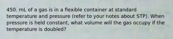 450. mL of a gas is in a flexible container at standard temperature and pressure (refer to your notes about STP). When pressure is held constant, what volume will the gas occupy if the temperature is doubled?