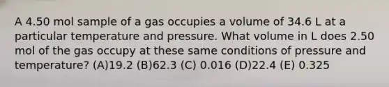 A 4.50 mol sample of a gas occupies a volume of 34.6 L at a particular temperature and pressure. What volume in L does 2.50 mol of the gas occupy at these same conditions of pressure and temperature? (A)19.2 (B)62.3 (C) 0.016 (D)22.4 (E) 0.325