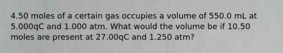 4.50 moles of a certain gas occupies a volume of 550.0 mL at 5.000qC and 1.000 atm. What would the volume be if 10.50 moles are present at 27.00qC and 1.250 atm?