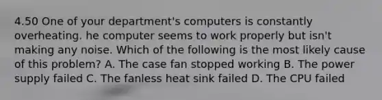 4.50 One of your department's computers is constantly overheating. he computer seems to work properly but isn't making any noise. Which of the following is the most likely cause of this problem? A. The case fan stopped working B. The power supply failed C. The fanless heat sink failed D. The CPU failed