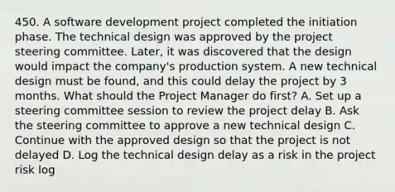 450. A software development project completed the initiation phase. The technical design was approved by the project steering committee. Later, it was discovered that the design would impact the company's production system. A new technical design must be found, and this could delay the project by 3 months. What should the Project Manager do first? A. Set up a steering committee session to review the project delay B. Ask the steering committee to approve a new technical design C. Continue with the approved design so that the project is not delayed D. Log the technical design delay as a risk in the project risk log