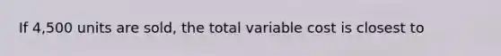 If 4,500 units are sold, the total variable cost is closest to