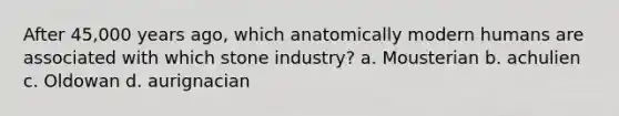 After 45,000 years ago, which anatomically modern humans are associated with which stone industry? a. Mousterian b. achulien c. Oldowan d. aurignacian