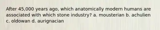 After 45,000 years ago, which anatomically modern humans are associated with which stone industry? a. mousterian b. achulien c. oldowan d. aurignacian