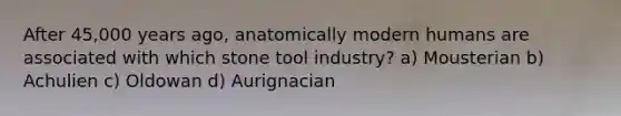 After 45,000 years ago, anatomically modern humans are associated with which stone tool industry? a) Mousterian b) Achulien c) Oldowan d) Aurignacian