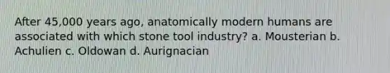 After 45,000 years ago, anatomically modern humans are associated with which stone tool industry? a. Mousterian b. Achulien c. Oldowan d. Aurignacian