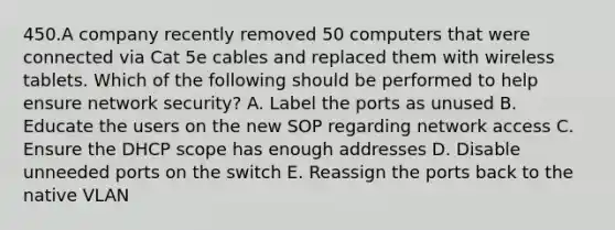 450.A company recently removed 50 computers that were connected via Cat 5e cables and replaced them with wireless tablets. Which of the following should be performed to help ensure network security? A. Label the ports as unused B. Educate the users on the new SOP regarding network access C. Ensure the DHCP scope has enough addresses D. Disable unneeded ports on the switch E. Reassign the ports back to the native VLAN