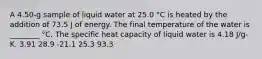 A 4.50-g sample of liquid water at 25.0 °C is heated by the addition of 73.5 J of energy. The final temperature of the water is ________ °C. The specific heat capacity of liquid water is 4.18 J/g-K. 3.91 28.9 -21.1 25.3 93.3