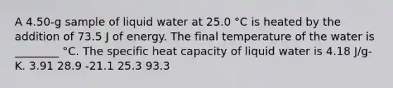 A 4.50-g sample of liquid water at 25.0 °C is heated by the addition of 73.5 J of energy. The final temperature of the water is ________ °C. The specific heat capacity of liquid water is 4.18 J/g-K. 3.91 28.9 -21.1 25.3 93.3