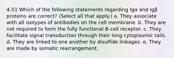 4-51 Which of the following statements regarding Igα and Igβ proteins are correct? (Select all that apply.) a. They associate with all isotypes of antibodies on the cell membrane. b. They are not required to form the fully functional B-cell receptor. c. They facilitate signal transduction through their long cytoplasmic tails. d. They are linked to one another by disulfide linkages. e. They are made by somatic rearrangement.