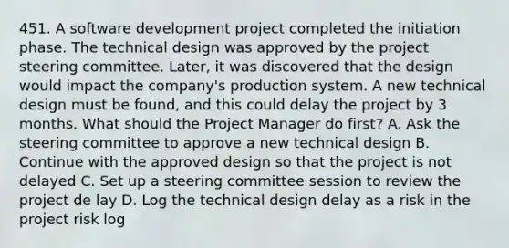 451. A software development project completed the initiation phase. The technical design was approved by the project steering committee. Later, it was discovered that the design would impact the company's production system. A new technical design must be found, and this could delay the project by 3 months. What should the Project Manager do first? A. Ask the steering committee to approve a new technical design B. Continue with the approved design so that the project is not delayed C. Set up a steering committee session to review the project de lay D. Log the technical design delay as a risk in the project risk log