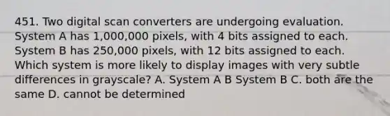 451. Two digital scan converters are undergoing evaluation. System A has 1,000,000 pixels, with 4 bits assigned to each. System B has 250,000 pixels, with 12 bits assigned to each. Which system is more likely to display images with very subtle differences in grayscale? A. System A B System B C. both are the same D. cannot be determined