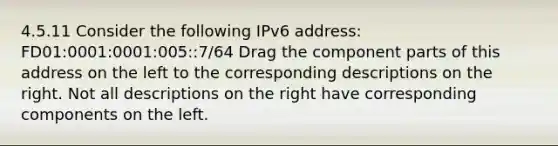 4.5.11 Consider the following IPv6 address: FD01:0001:0001:005::7/64 Drag the component parts of this address on the left to the corresponding descriptions on the right. Not all descriptions on the right have corresponding components on the left.