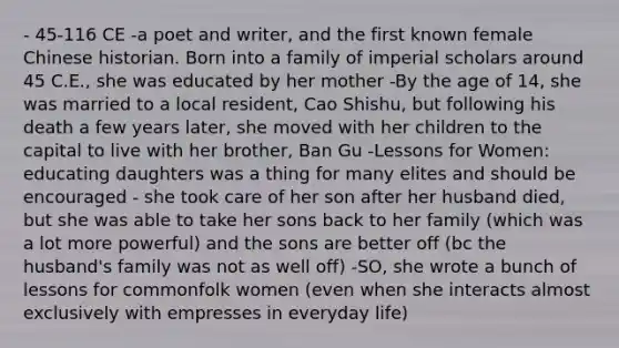 - 45-116 CE -a poet and writer, and the first known female Chinese historian. Born into a family of imperial scholars around 45 C.E., she was educated by her mother -By the age of 14, she was married to a local resident, Cao Shishu, but following his death a few years later, she moved with her children to the capital to live with her brother, Ban Gu -Lessons for Women: educating daughters was a thing for many elites and should be encouraged - she took care of her son after her husband died, but she was able to take her sons back to her family (which was a lot more powerful) and the sons are better off (bc the husband's family was not as well off) -SO, she wrote a bunch of lessons for commonfolk women (even when she interacts almost exclusively with empresses in everyday life)