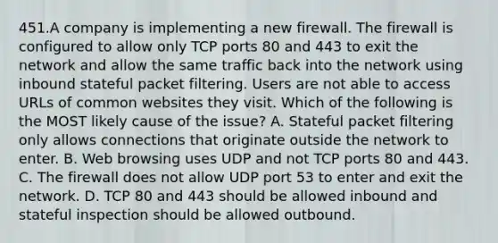 451.A company is implementing a new firewall. The firewall is configured to allow only TCP ports 80 and 443 to exit the network and allow the same traffic back into the network using inbound stateful packet filtering. Users are not able to access URLs of common websites they visit. Which of the following is the MOST likely cause of the issue? A. Stateful packet filtering only allows connections that originate outside the network to enter. B. Web browsing uses UDP and not TCP ports 80 and 443. C. The firewall does not allow UDP port 53 to enter and exit the network. D. TCP 80 and 443 should be allowed inbound and stateful inspection should be allowed outbound.