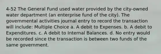 4-52 The General Fund used water provided by the city-owned water department (an enterprise fund of the city). The governmental activities journal entry to record the transaction will include: Multiple Choice a. A debit to Expenses. b. A debit to Expenditures. c. A debit to Internal Balances. d. No entry would be recorded since the transaction is between two funds of the same government.