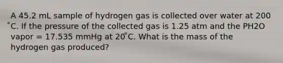 A 45.2 mL sample of hydrogen gas is collected over water at 200 ̊C. If the pressure of the collected gas is 1.25 atm and the PH2O vapor = 17.535 mmHg at 20 ̊C. What is the mass of the hydrogen gas produced?