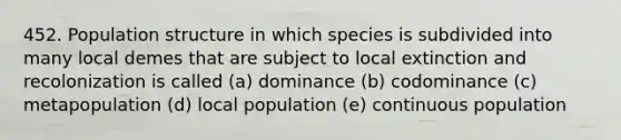 452. Population structure in which species is subdivided into many local demes that are subject to local extinction and recolonization is called (a) dominance (b) codominance (c) metapopulation (d) local population (e) continuous population